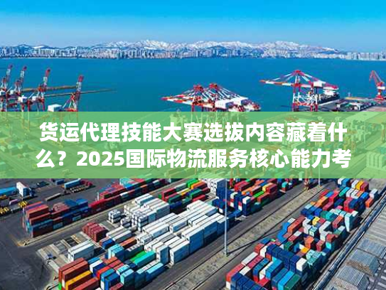 货运代理技能大赛选拔内容藏着什么？2025国际物流服务核心能力考核全曝光