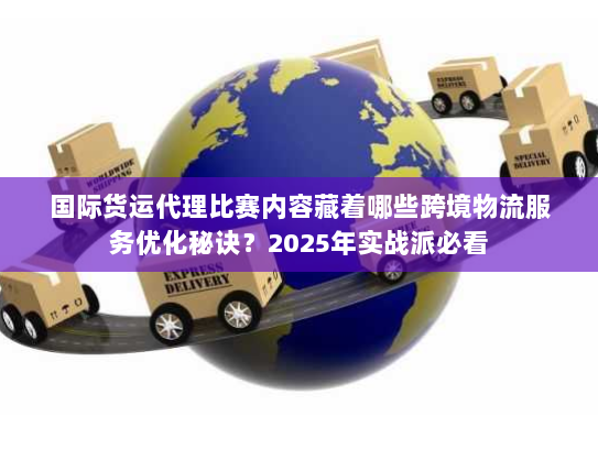 国际货运代理比赛内容藏着哪些跨境物流服务优化秘诀？2025年实战派必看