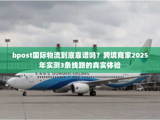 bpost国际物流到底靠谱吗?跨境商家2025年实测3条线路的真实体验 bpost国际物流到底靠谱吗?跨境商家2025年实测3条线路的真实体验