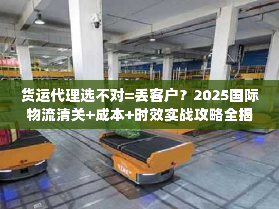 货运代理选不对=丢客户？2025国际物流清关+成本+时效实战攻略全揭秘！