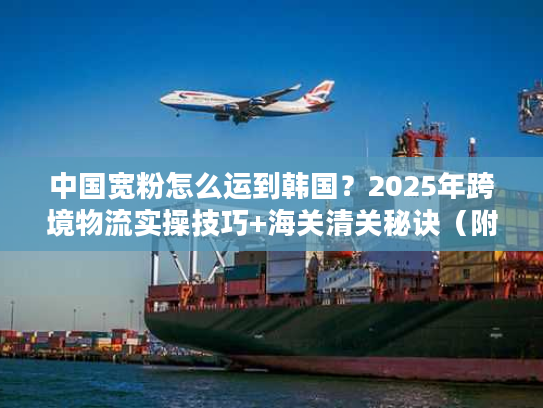 中国宽粉怎么运到韩国？2025年跨境物流实操技巧+海关清关秘诀（附独家时效数据）