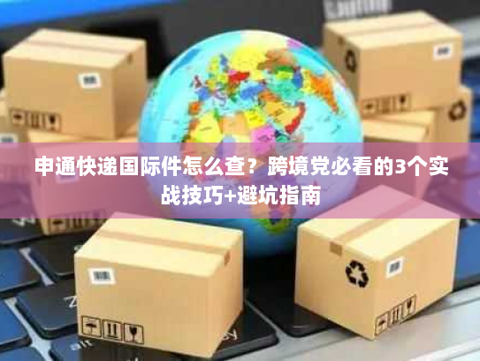 申通快递国际件怎么查?跨境党必看的3个实战技巧+避坑指南 申通快递国际件怎么查?跨境党必看的3个实战技巧+避坑指南