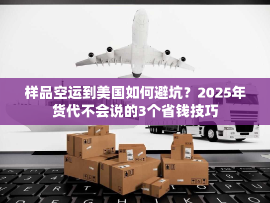 样品空运到美国如何避坑？2025年货代不会说的3个省钱技巧