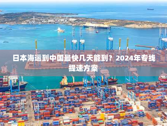 日本海运到中国最快几天能到?2024年专线提速方案 日本海运到中国最快几天能到?2024年专线提速方案