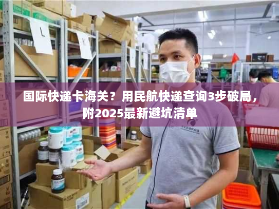 国际快递卡海关?用民航快递查询3步破局,附2025最新避坑清单 国际快递卡海关?用民航快递查询3步破局,附2025最新避坑清单