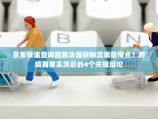 京东快递查询能解决国际物流哪些痛点?跨境商家实测后的4个关键结论 京东快递查询能解决国际物流哪些痛点?跨境商家实测后的4个关键结论