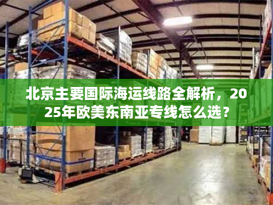 北京主要国际海运线路全解析，2025年欧美东南亚专线怎么选？