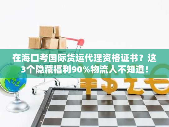 在海口考国际货运代理资格证书？这3个隐藏福利90%物流人不知道！