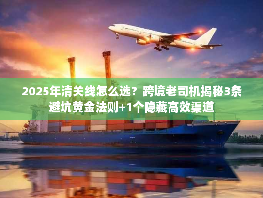 2025年清关线怎么选？跨境老司机揭秘3条避坑黄金法则+1个隐藏高效渠道