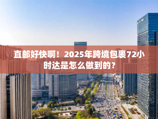 直邮好快啊！2025年跨境包裹72小时达是怎么做到的？