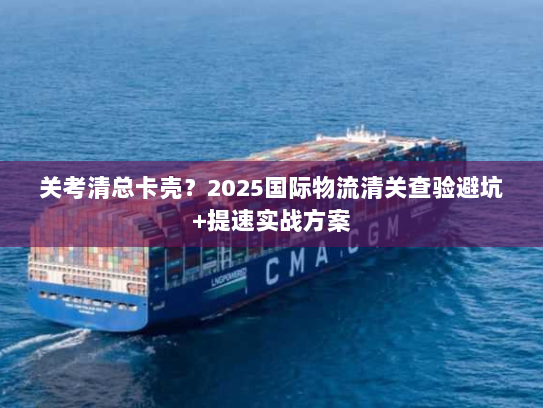 关考清总卡壳？2025国际物流清关查验避坑+提速实战方案