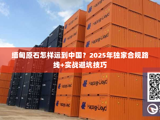 缅甸原石怎样运到中国？2025年独家合规路线+实战避坑技巧