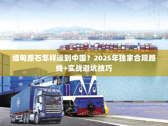 缅甸原石怎样运到中国?2025年独家合规路线+实战避坑技巧 缅甸原石怎样运到中国?2025年独家合规路线+实战避坑技巧