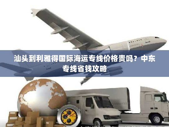 汕头到利雅得国际海运专线价格贵吗?中东专线省钱攻略 汕头到利雅得国际海运专线价格贵吗?中东专线省钱攻略