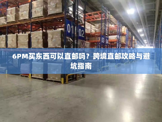 6PM买东西可以直邮吗?跨境直邮攻略与避坑指南 6PM买东西可以直邮吗?跨境直邮攻略与避坑指南