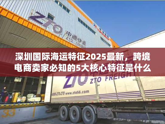 深圳国际海运特征2025最新，跨境电商卖家必知的5大核心特征是什么？