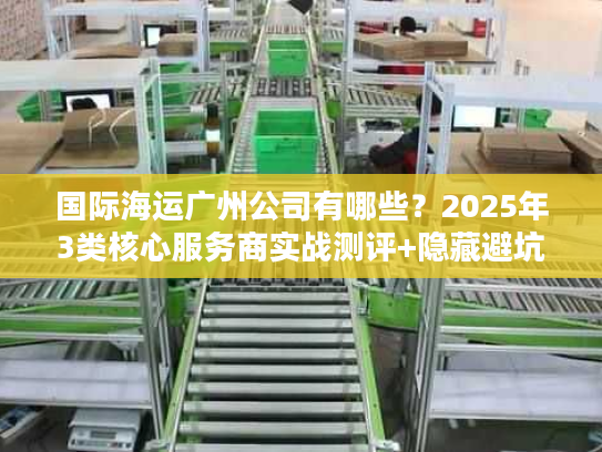 国际海运广州公司有哪些？2025年3类核心服务商实战测评+隐藏避坑法