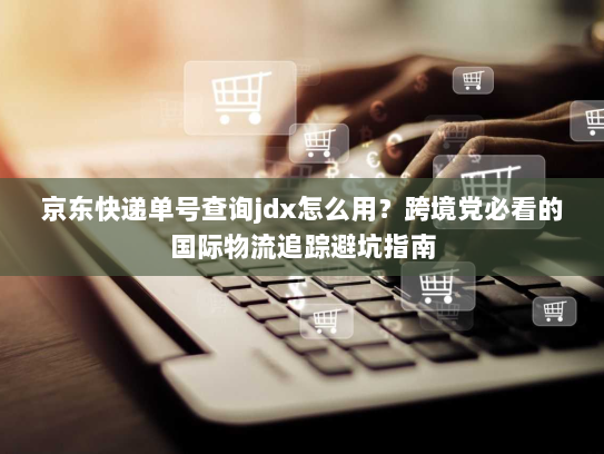 京东快递单号查询jdx怎么用?跨境党必看的国际物流追踪避坑指南 京东快递单号查询jdx怎么用?跨境党必看的国际物流追踪避坑指南