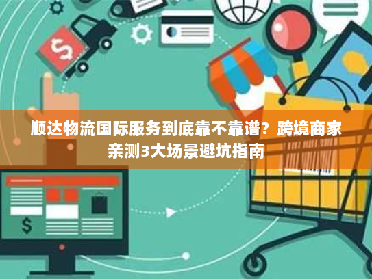 顺达物流国际服务到底靠不靠谱？跨境商家亲测3大场景避坑指南