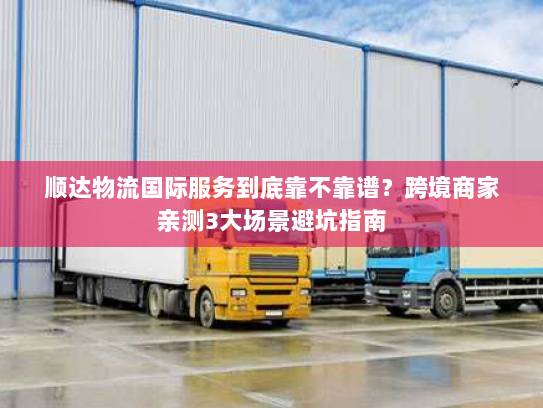 顺达物流国际服务到底靠不靠谱?跨境商家亲测3大场景避坑指南 顺达物流国际服务到底靠不靠谱?跨境商家亲测3大场景避坑指南