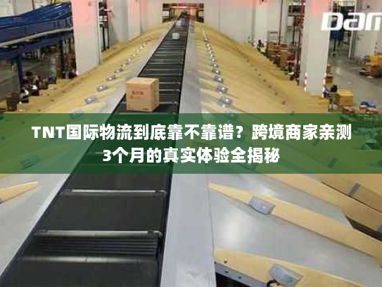 TNT国际物流到底靠不靠谱？跨境商家亲测3个月的真实体验全揭秘