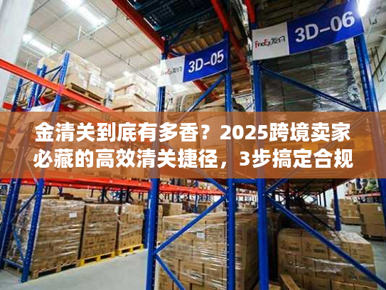 金清关到底有多香？2025跨境卖家必藏的高效清关捷径，3步搞定合规+降本