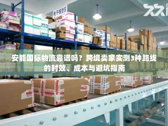 安能国际物流靠谱吗?跨境卖家实测3种路线的时效、成本与避坑指南 安能国际物流靠谱吗?跨境卖家实测3种路线的时效、成本与避坑指南