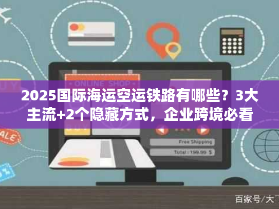 2025国际海运空运铁路有哪些?3大主流+2个隐藏方式,企业跨境必看! 2025国际海运空运铁路有哪些?3大主流+2个隐藏方式,企业跨境必看!