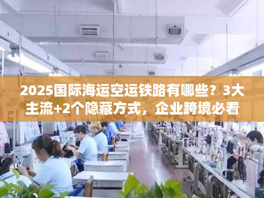 2025国际海运空运铁路有哪些?3大主流+2个隐藏方式,企业跨境必看! 2025国际海运空运铁路有哪些?3大主流+2个隐藏方式,企业跨境必看!
