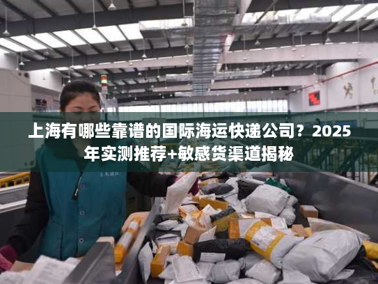 上海有哪些靠谱的国际海运快递公司？2025年实测推荐+敏感货渠道揭秘