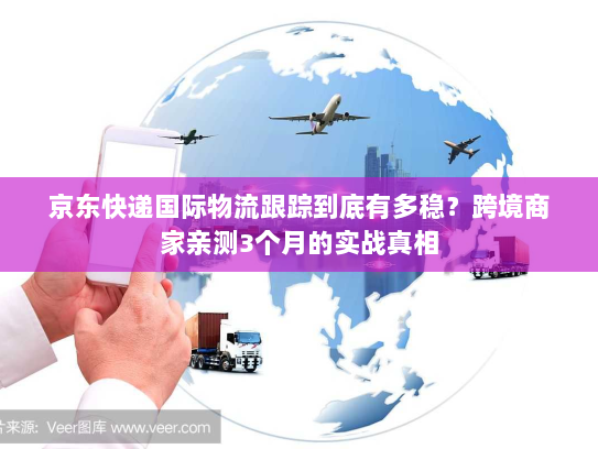 京东快递国际物流跟踪到底有多稳?跨境商家亲测3个月的实战真相 京东快递国际物流跟踪到底有多稳?跨境商家亲测3个月的实战真相