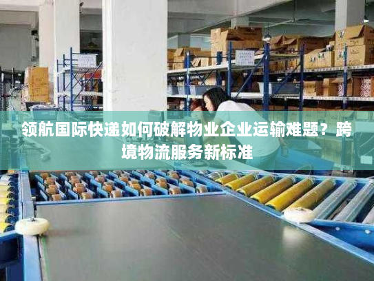 领航国际快递如何破解物业企业运输难题？跨境物流服务新标准