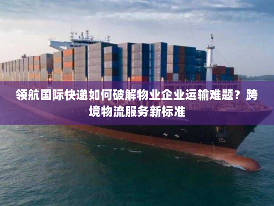 领航国际快递如何破解物业企业运输难题？跨境物流服务新标准