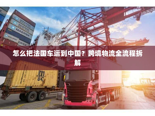 怎么把法国车运到中国?跨境物流全流程拆解 怎么把法国车运到中国?跨境物流全流程拆解