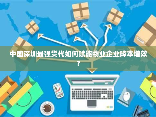 中国深圳最强货代如何赋能物业企业降本增效? 中国深圳最强货代如何赋能物业企业降本增效?