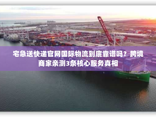 宅急送快递官网国际物流到底靠谱吗？跨境商家亲测3条核心服务真相