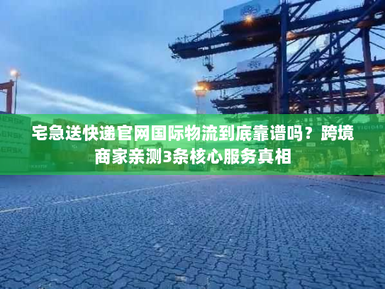 宅急送快递官网国际物流到底靠谱吗？跨境商家亲测3条核心服务真相