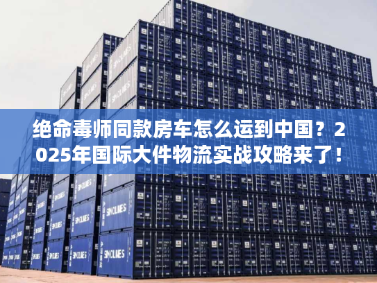 绝命毒师同款房车怎么运到中国?2025年国际大件物流实战攻略来了! 绝命毒师同款房车怎么运到中国?2025年国际大件物流实战攻略来了!