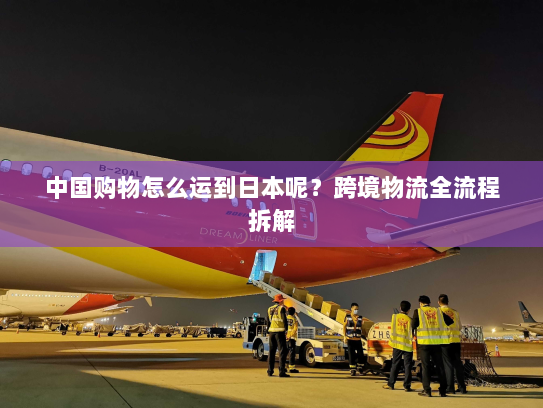 中国购物怎么运到日本呢？跨境物流全流程拆解