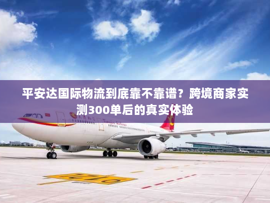 平安达国际物流到底靠不靠谱?跨境商家实测300单后的真实体验 平安达国际物流到底靠不靠谱?跨境商家实测300单后的真实体验