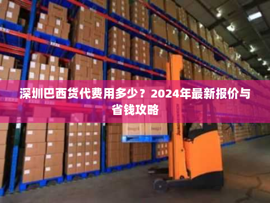 深圳巴西货代费用多少?2024年最新报价与省钱攻略 深圳巴西货代费用多少?2024年最新报价与省钱攻略