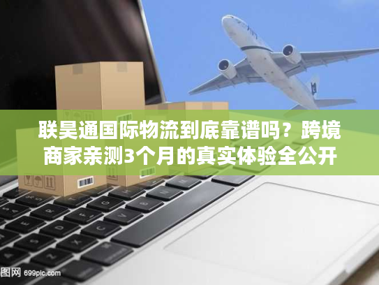 联昊通国际物流到底靠谱吗？跨境商家亲测3个月的真实体验全公开