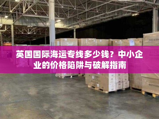 英国国际海运专线多少钱?中小企业的价格陷阱与破解指南 英国国际海运专线多少钱?中小企业的价格陷阱与破解指南