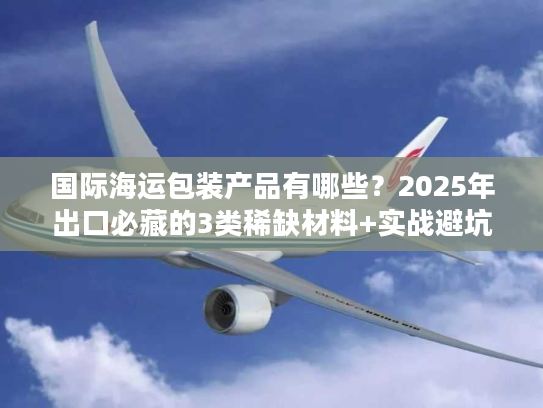 国际海运包装产品有哪些?2025年出口必藏的3类稀缺材料+实战避坑技巧 国际海运包装产品有哪些?2025年出口必藏的3类稀缺材料+实战避坑技巧