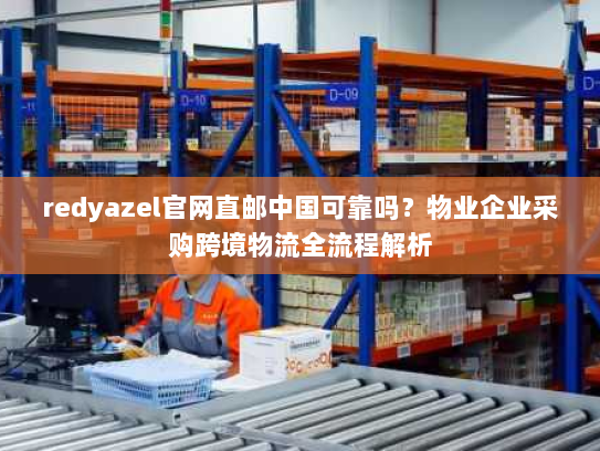 redyazel官网直邮中国可靠吗?物业企业采购跨境物流全流程解析 redyazel官网直邮中国可靠吗?物业企业采购跨境物流全流程解析
