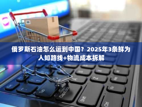 俄罗斯石油怎么运到中国?2025年3条鲜为人知路线+物流成本拆解 俄罗斯石油怎么运到中国?2025年3条鲜为人知路线+物流成本拆解