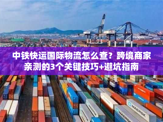 中铁快运国际物流怎么查？跨境商家亲测的3个关键技巧+避坑指南