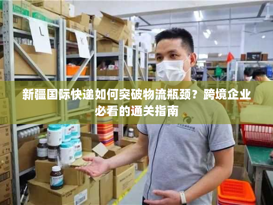 新疆国际快递如何突破物流瓶颈？跨境企业必看的通关指南