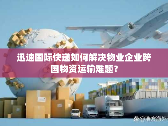 迅速国际快递如何解决物业企业跨国物资运输难题？