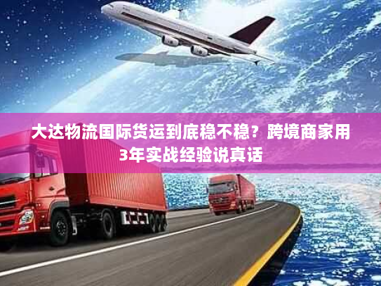 大达物流国际货运到底稳不稳?跨境商家用3年实战经验说真话 大达物流国际货运到底稳不稳?跨境商家用3年实战经验说真话